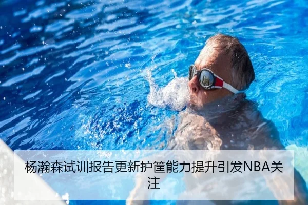 杨瀚森试训报告更新护筐能力提升引发NBA关注